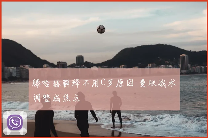 滕哈赫解释不用C罗原因 曼联战术调整成焦点