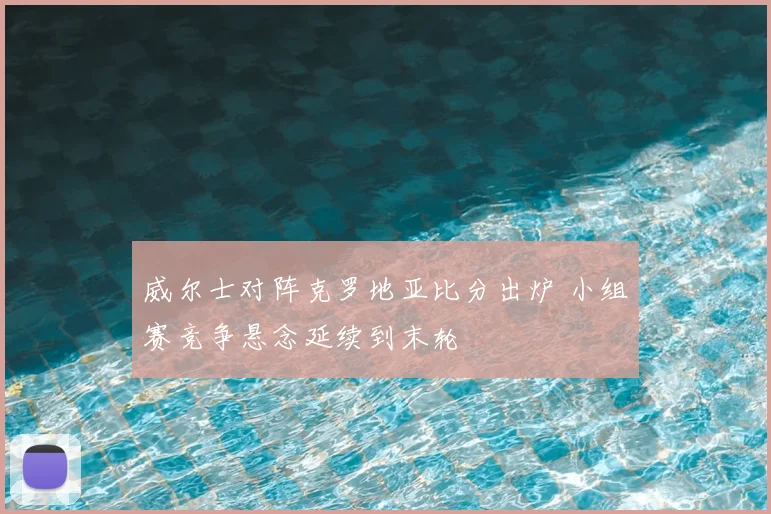 威尔士对阵克罗地亚比分出炉 小组赛竞争悬念延续到末轮