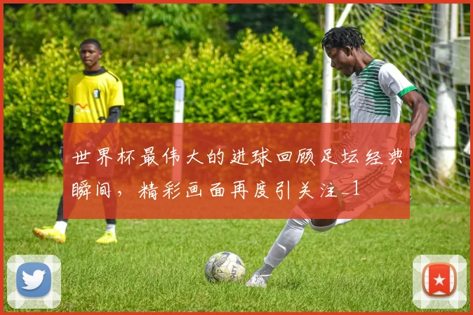世界杯最伟大的进球回顾足坛经典瞬间，精彩画面再度引关注_1