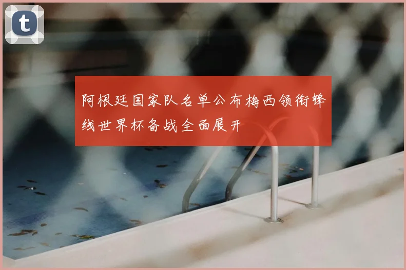 阿根廷国家队名单公布梅西领衔锋线世界杯备战全面展开