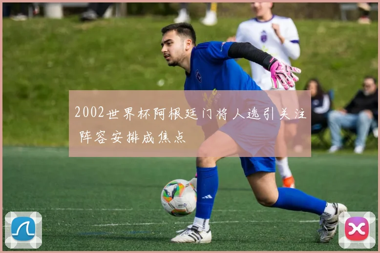 2002世界杯阿根廷门将人选引关注 阵容安排成焦点