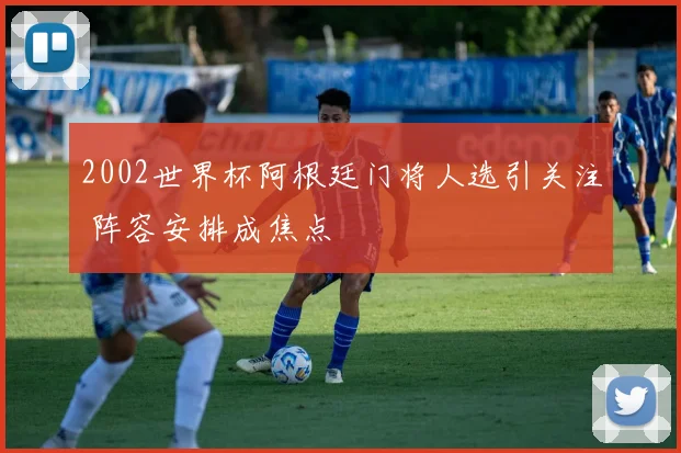 2002世界杯阿根廷门将人选引关注 阵容安排成焦点