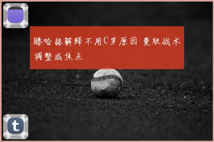 滕哈赫解释不用C罗原因 曼联战术调整成焦点