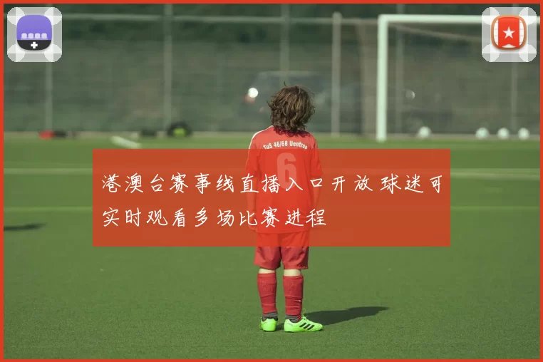 港澳台赛事线直播入口开放 球迷可实时观看多场比赛进程