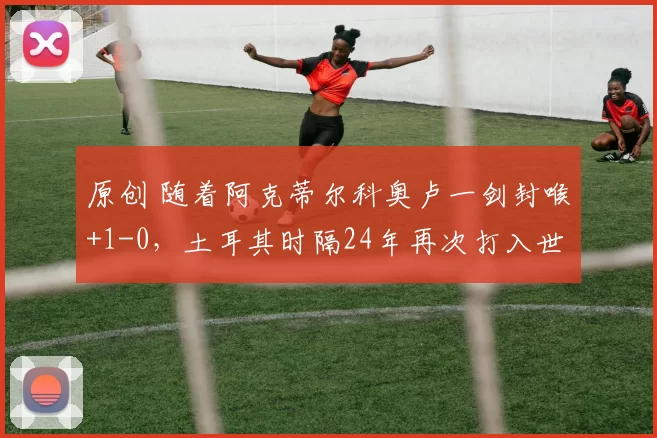 原创 随着阿克蒂尔科奥卢一剑封喉+1-0，土耳其时隔24年再次打入世界杯
