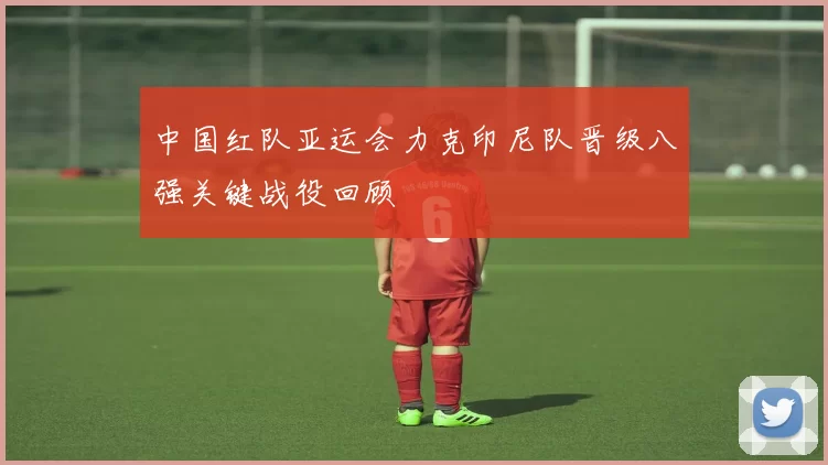 中国红队亚运会力克印尼队晋级八强关键战役回顾