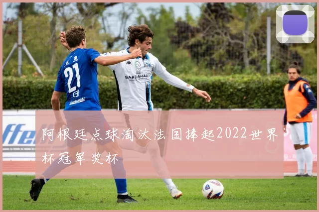 阿根廷点球淘汰法国捧起2022世界杯冠军奖杯