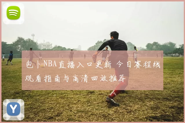 包卜NBA直播入口更新 今日赛程线观看指南与高清回放推荐