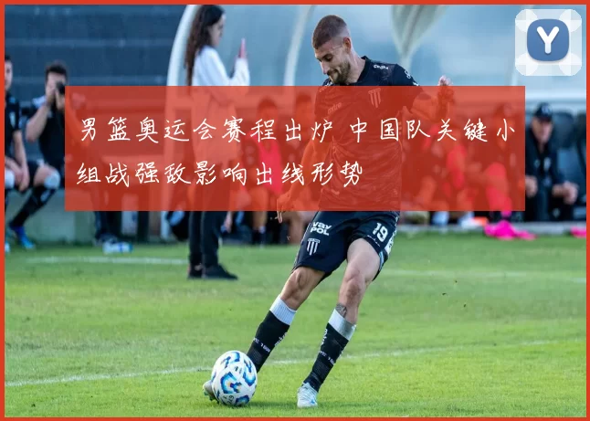 男篮奥运会赛程出炉 中国队关键小组战强敌影响出线形势