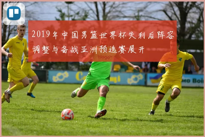 2019年中国男篮世界杯失利后阵容调整与备战亚洲预选赛展开