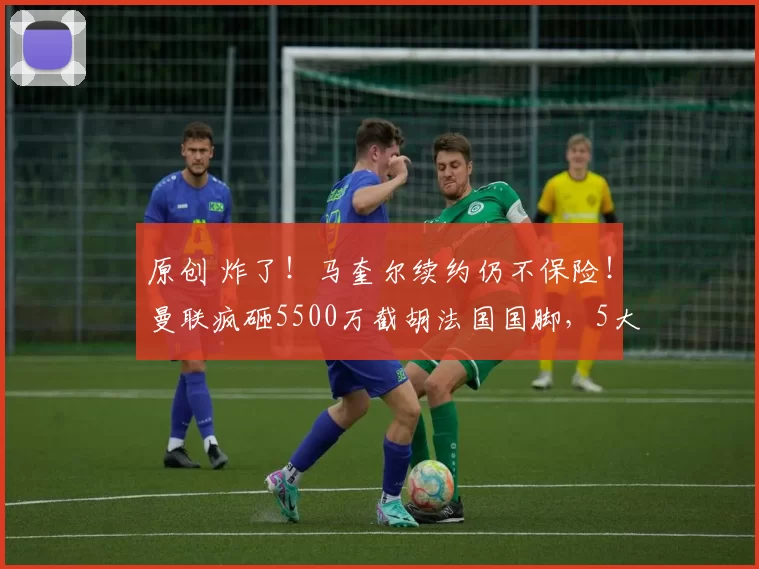 原创 炸了！马奎尔续约仍不保险！曼联疯砸5500万截胡法国国脚，5大豪门抢疯了