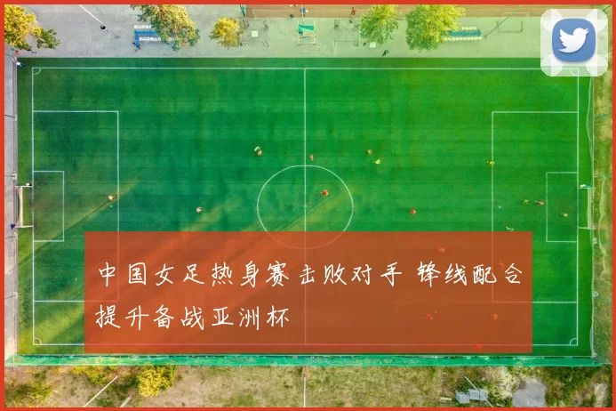 中国女足热身赛击败对手 锋线配合提升备战亚洲杯