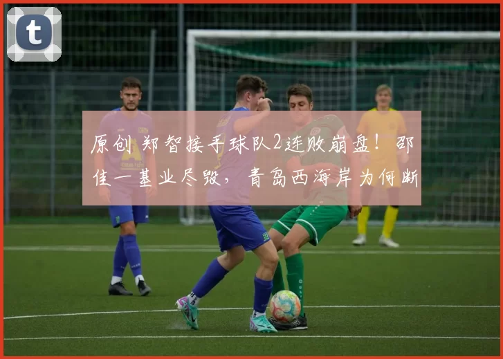 原创 郑智接手球队2连败崩盘！邵佳一基业尽毁，青岛西海岸为何断崖下坠？