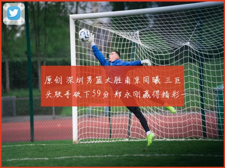 原创 深圳男篮大胜南京同曦 三巨头联手砍下59分 郑永刚赢得精彩一战