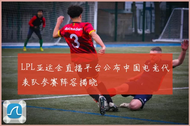 LPL亚运会直播平台公布中国电竞代表队参赛阵容揭晓