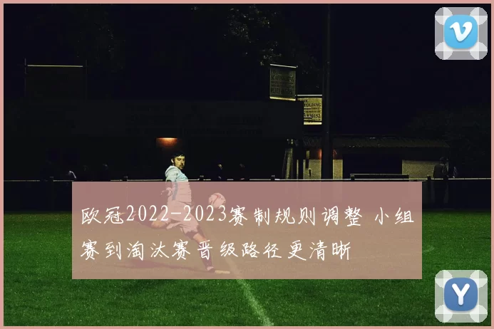欧冠2022-2023赛制规则调整 小组赛到淘汰赛晋级路径更清晰