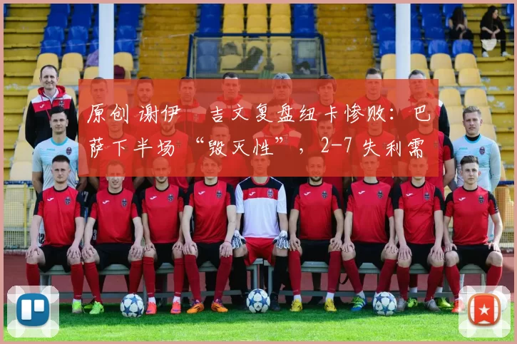 原创 谢伊・吉文复盘纽卡惨败：巴萨下半场 “毁灭性”，2-7 失利需深刻反思