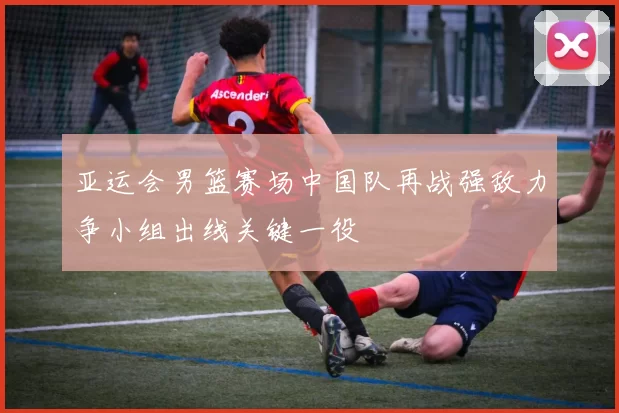 亚运会男篮赛场中国队再战强敌力争小组出线关键一役