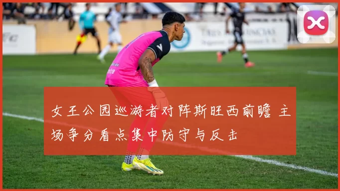 女王公园巡游者对阵斯旺西前瞻 主场争分看点集中防守与反击