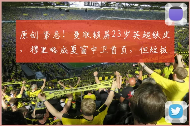 原创 紧急!曼联锁屏23岁英超铁皮,穆里略成夏窗中卫首页,但短板需补