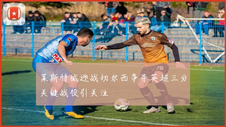 莱斯特城迎战切尔西争夺英超三分关键战役引关注