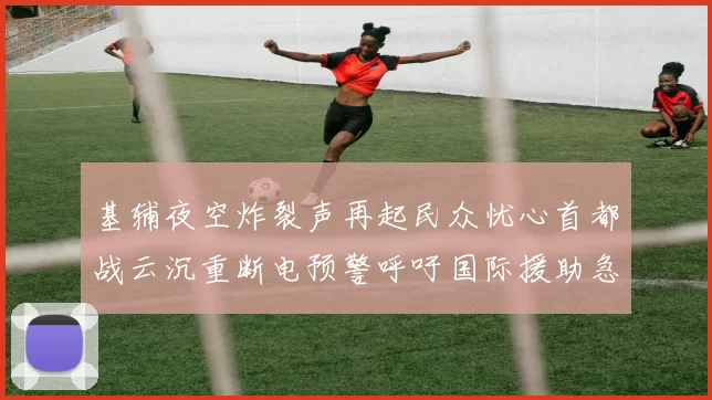 基辅夜空炸裂声再起民众忧心首都战云沉重断电预警呼吁国际援助急