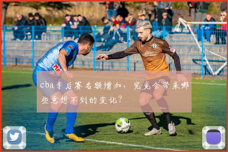 cba季后赛名额增加，究竟会带来哪些意想不到的变化？