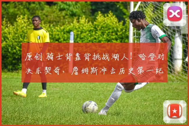 原创 骑士背靠背挑战湖人！哈登对决东契奇，詹姆斯冲击历史第一纪录