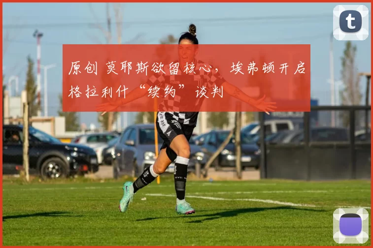 原创 莫耶斯欲留核心,埃弗顿开启格拉利什“续约”谈判