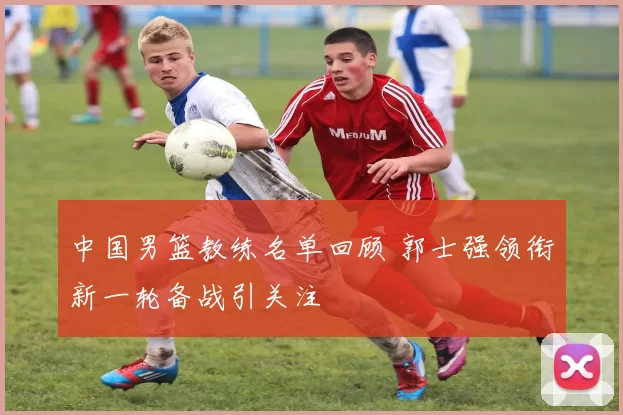 中国男篮教练名单回顾 郭士强领衔新一轮备战引关注