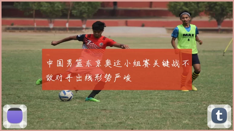 中国男篮东京奥运小组赛关键战不敌对手出线形势严峻