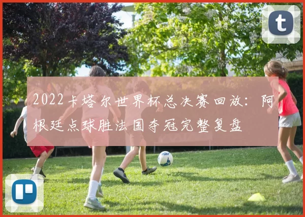 2022卡塔尔世界杯总决赛回放：阿根廷点球胜法国夺冠完整复盘