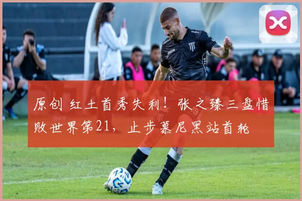 原创 红土首秀失利！张之臻三盘惜败世界第21，止步慕尼黑站首轮