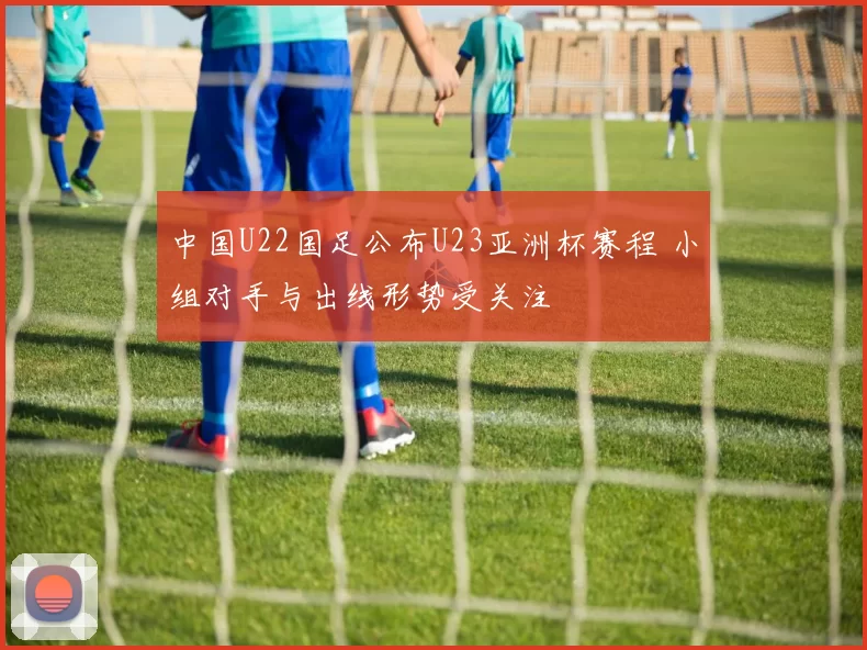 中国U22国足公布U23亚洲杯赛程 小组对手与出线形势受关注