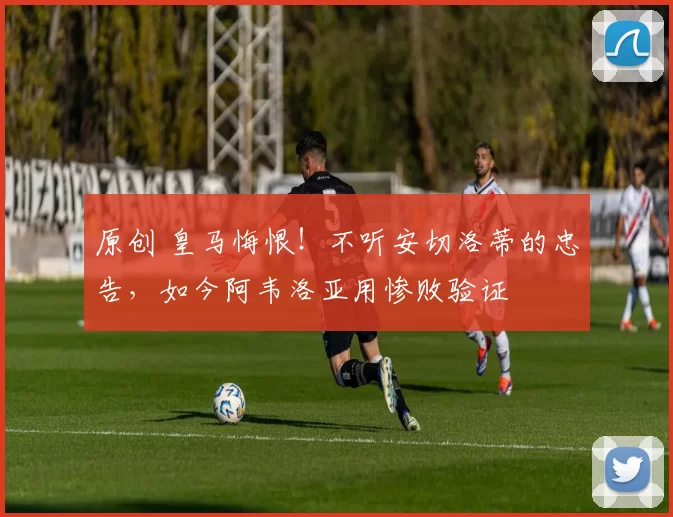 原创 皇马悔恨！不听安切洛蒂的忠告，如今阿韦洛亚用惨败验证