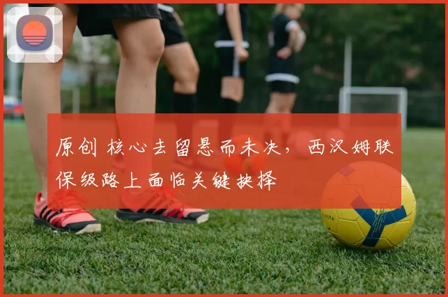 原创 核心去留悬而未决，西汉姆联保级路上面临关键抉择