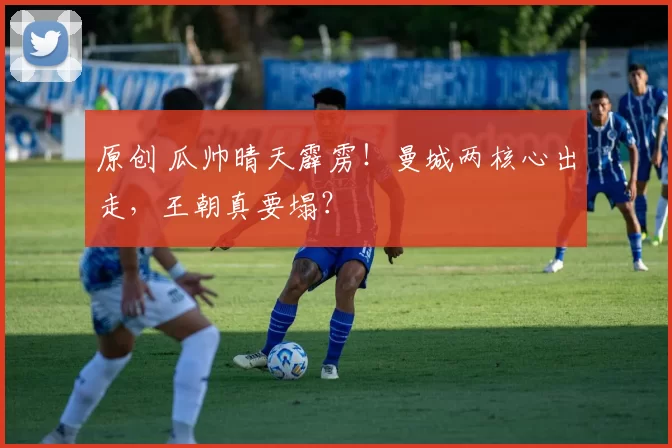 原创 瓜帅晴天霹雳!曼城两核心出走,王朝真要塌?