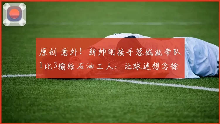 原创 意外！新帅刚接手蓉城就带队1比3输给石油工人，让球迷想念徐正源