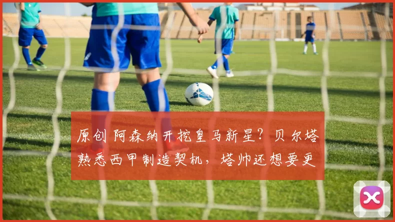 原创 阿森纳开挖皇马新星？贝尔塔熟悉西甲制造契机，塔帅还想要更多