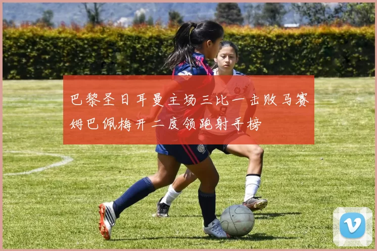 巴黎圣日耳曼主场三比一击败马赛姆巴佩梅开二度领跑射手榜