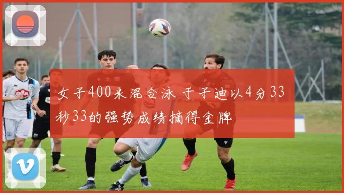 女子400米混合泳 于子迪以4分33 秒33的强势成绩摘得金牌