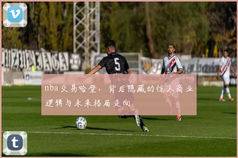 nba交易哈登，背后隐藏的惊人商业逻辑与未来格局走向