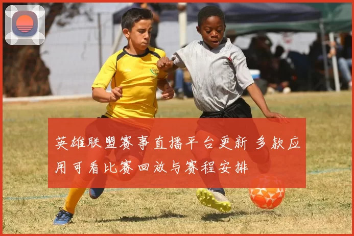 英雄联盟赛事直播平台更新 多款应用可看比赛回放与赛程安排