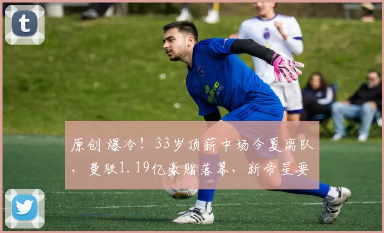 原创 爆冷！33岁顶薪中场今夏离队，曼联1.19亿豪赌落幕，新帝星要上位