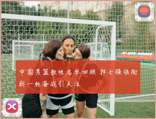 中国男篮教练名单回顾 郭士强领衔新一轮备战引关注