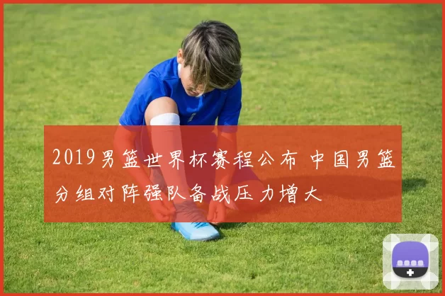 2019男篮世界杯赛程公布 中国男篮分组对阵强队备战压力增大