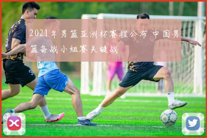 2021年男篮亚洲杯赛程公布 中国男篮备战小组赛关键战