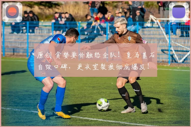 原创 贪婪要价触怒全队！皇马基石自毁口碑，更衣室裂痕彻底爆发！