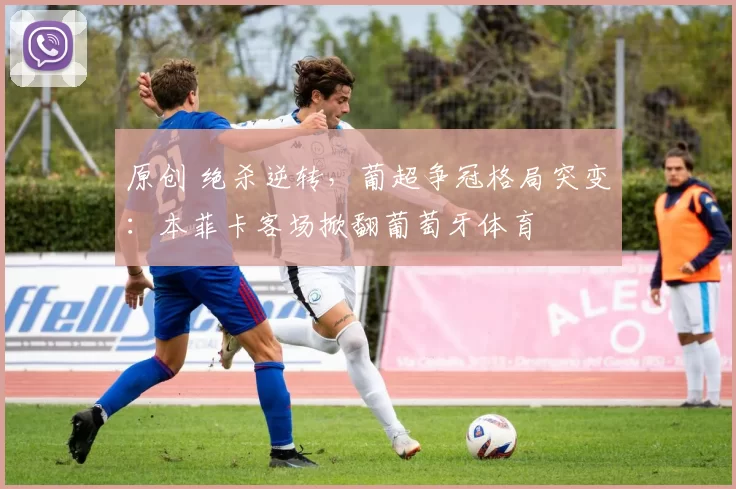 原创 绝杀逆转，葡超争冠格局突变：本菲卡客场掀翻葡萄牙体育