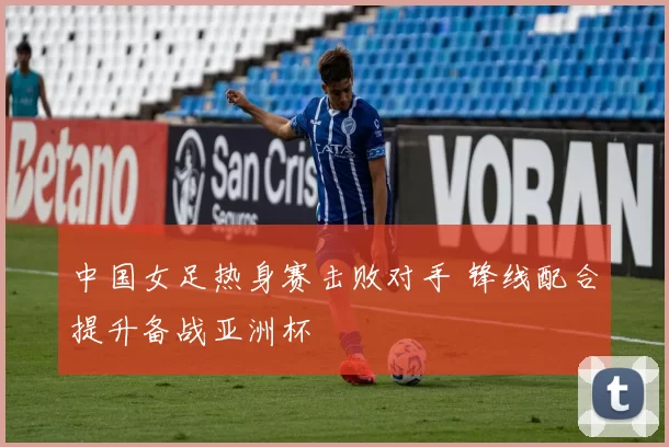 中国女足热身赛击败对手 锋线配合提升备战亚洲杯